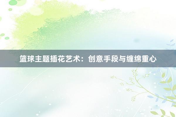 篮球主题插花艺术：创意手段与缠绵重心